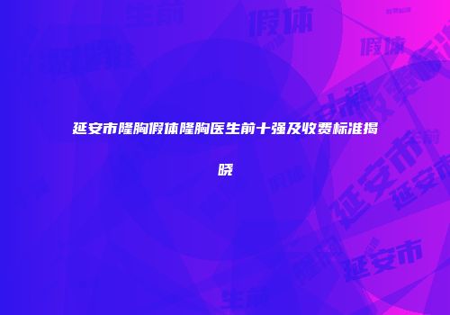 延安市隆胸假体隆胸医生前十强及收费标准揭晓