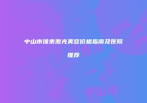 中山市像束激光美容价格指南及医院推荐