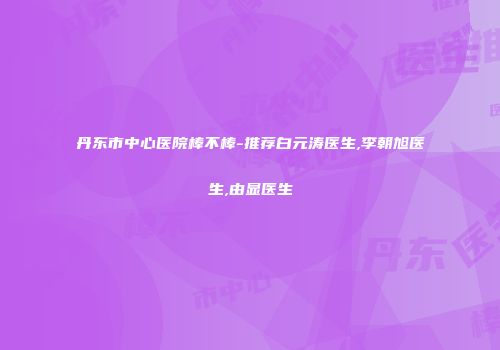 丹东市中心医院棒不棒-推荐白元涛医生,李朝旭医生,由显医生