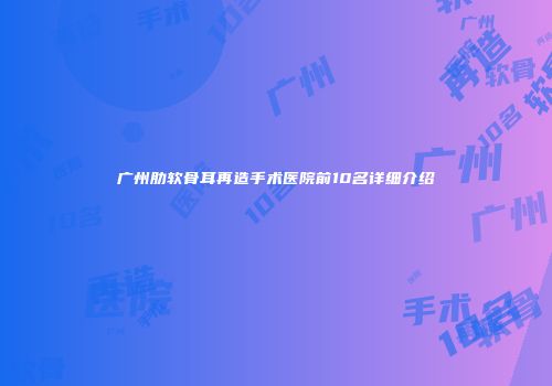广州肋软骨耳再造手术医院前10名详细介绍