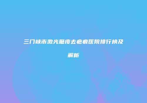 三门峡市激光磨皮去疤痕医院排行榜及解析