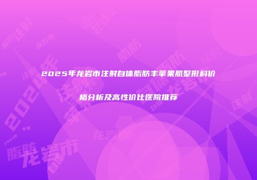 2025年龙岩市注射自体脂肪丰苹果肌整形科价格分析及高性价比医院推荐
