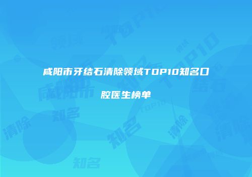 咸阳市牙结石清除领域TOP10知名口腔医生榜单
