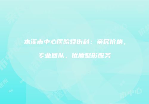 本溪市中心医院烧伤科：亲民价格，专业团队，优质整形服务