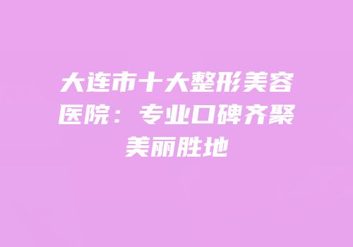 大连市十大整形美容医院：专业口碑齐聚美丽胜地