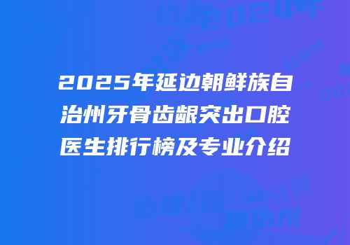 2025年延边朝鲜族自治州牙骨齿龈突出口腔医生排行榜及专业介绍
