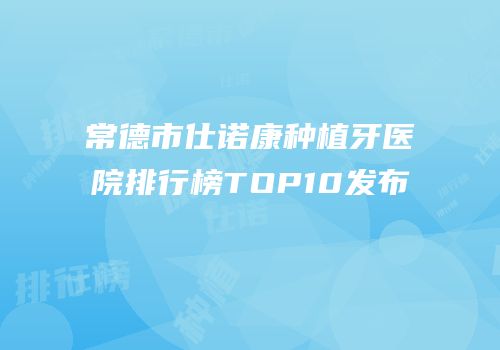 常德市仕诺康种植牙医院排行榜TOP10发布