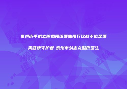 泰州市手术去除鱼尾纹医生排行这些专位是医美健康守护者-泰州市刘志龙整形医生