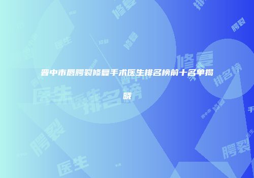 晋中市唇腭裂修复手术医生排名榜前十名单揭晓