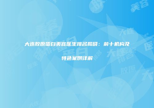 大连胶原蛋白美容医生排名揭晓：前十机构及特色案例详解