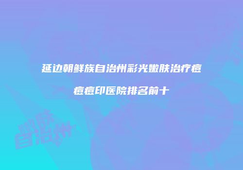 延边朝鲜族自治州彩光嫩肤治疗痘痘痘印医院排名前十
