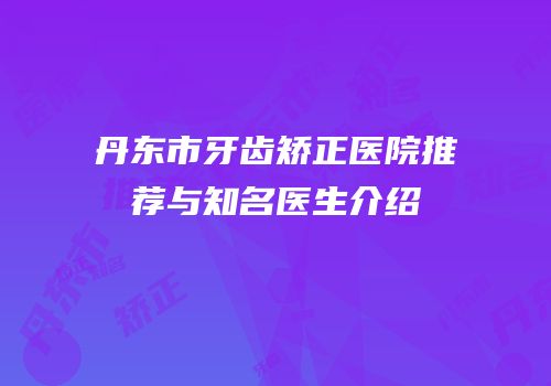 丹东市牙齿矫正医院推荐与知名医生介绍