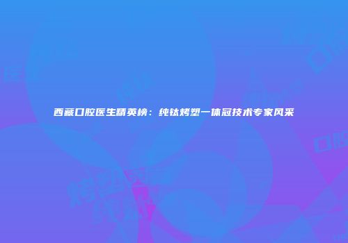 西藏口腔医生精英榜：纯钛烤塑一体冠技术专家风采