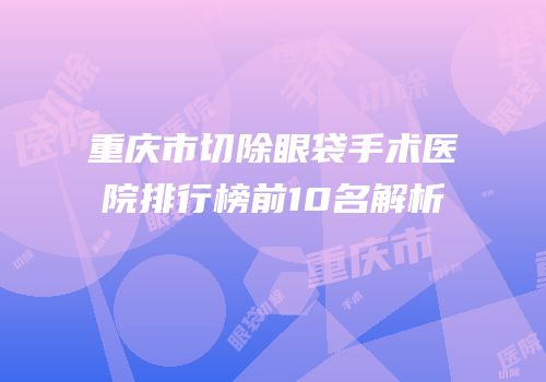 重庆市切除眼袋手术医院排行榜前10名解析