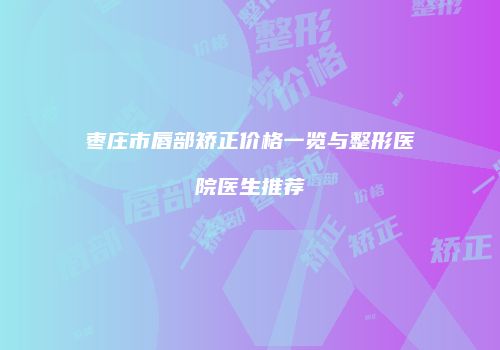 枣庄市唇部矫正价格一览与整形医院医生推荐