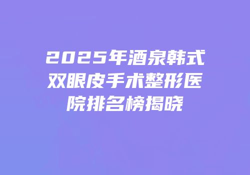 2025年酒泉韩式双眼皮手术整形医院排名榜揭晓