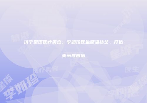 济宁星璨医疗美容：李如珍医生精湛技艺，打造美丽与自信