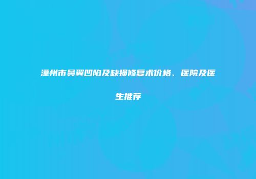 漳州市鼻翼凹陷及缺损修复术价格、医院及医生推荐