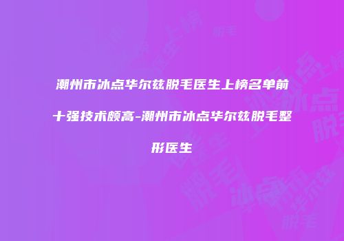 潮州市冰点华尔兹脱毛医生上榜名单前十强技术颇高-潮州市冰点华尔兹脱毛整形医生
