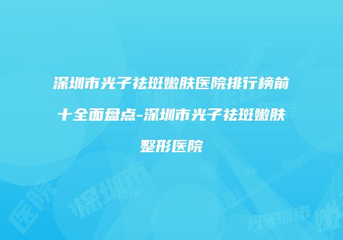 深圳市光子祛斑嫩肤医院排行榜前十全面盘点-深圳市光子祛斑嫩肤整形医院
