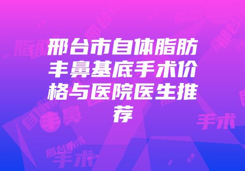 邢台市自体脂肪丰鼻基底手术价格与医院医生推荐