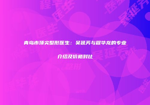 青岛市顶尖整形医生：吴延芳与程华龙的专业介绍及价格对比