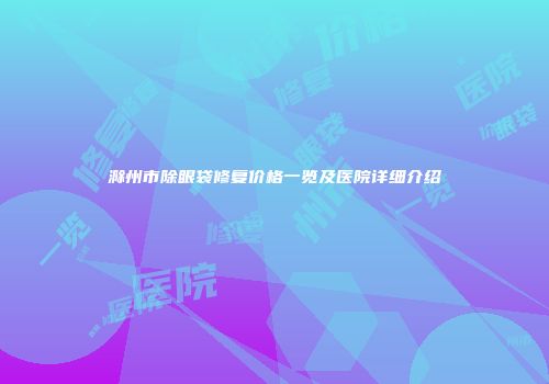 滁州市除眼袋修复价格一览及医院详细介绍