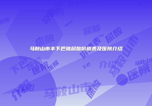 马鞍山市丰下巴玻尿酸价格表及医院介绍