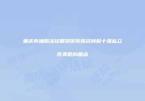 重庆市抽脂法祛眼袋医院排名榜前十强私立医美机构盘点