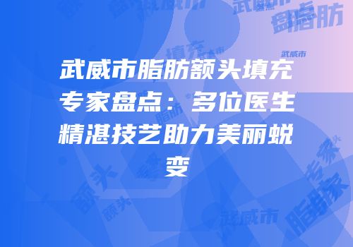 武威市脂肪额头填充专家盘点：多位医生精湛技艺助力美丽蜕变