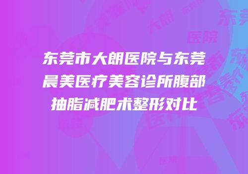 东莞市大朗医院与东莞晨美医疗美容诊所腹部抽脂减肥术整形对比