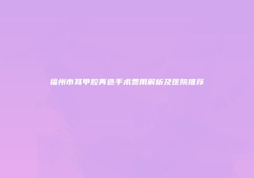 福州市耳甲腔再造手术费用解析及医院推荐