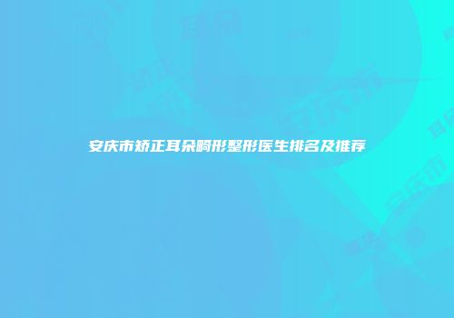 安庆市矫正耳朵畸形整形医生排名及推荐
