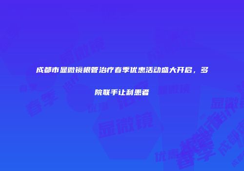 成都市显微镜根管治疗春季优惠活动盛大开启，多院联手让利患者