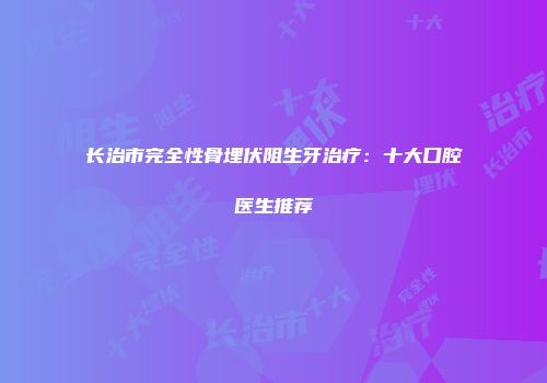 长治市完全性骨埋伏阻生牙治疗：十大口腔医生推荐
