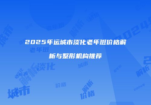 2025年运城市淡化老年斑价格解析与整形机构推荐
