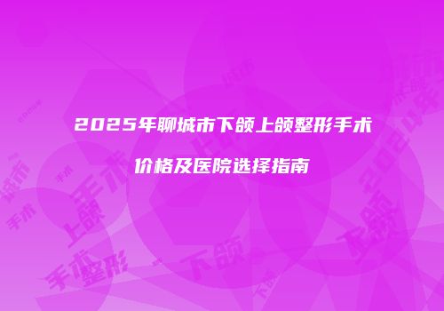 2025年聊城市下颌上颌整形手术价格及医院选择指南
