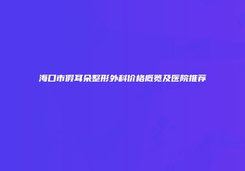 海口市假耳朵整形外科价格概览及医院推荐