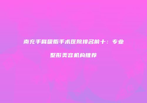 南充手臂吸脂手术医院排名前十：专业整形美容机构推荐