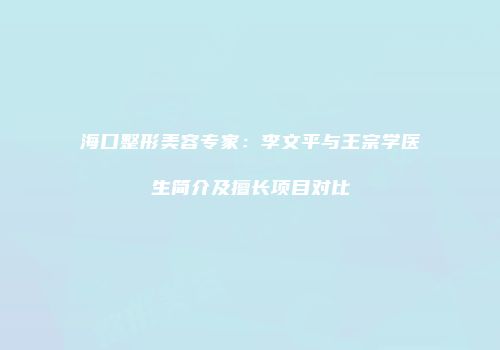 海口整形美容专家：李文平与王宗学医生简介及擅长项目对比