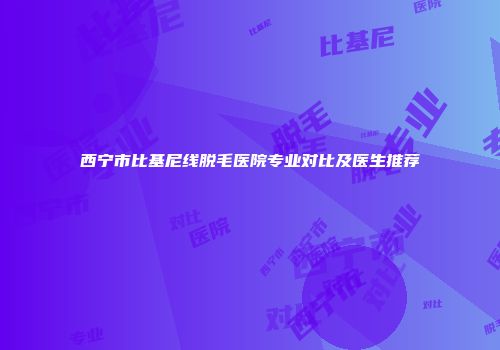 西宁市比基尼线脱毛医院专业对比及医生推荐