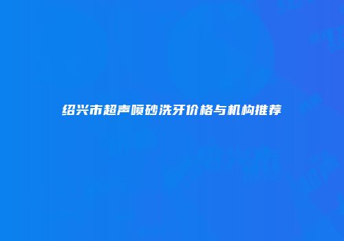 绍兴市超声喷砂洗牙价格与机构推荐