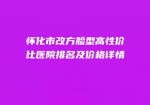 怀化市改方脸型高性价比医院排名及价格详情
