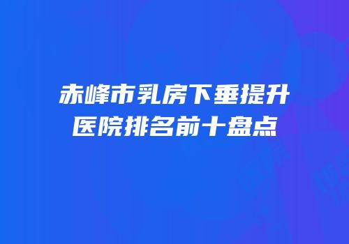 赤峰市乳房下垂提升医院排名前十盘点