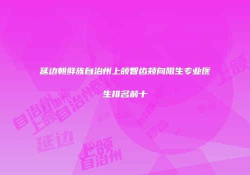 延边朝鲜族自治州上颌智齿颊向阻生专业医生排名前十
