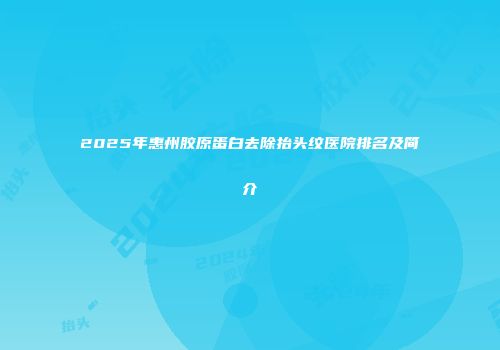 2025年惠州胶原蛋白去除抬头纹医院排名及简介