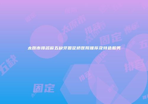 太原市排名前五缺牙固定桥医院推荐及特色服务