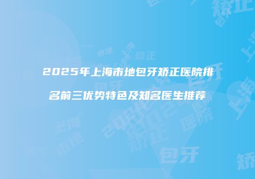 2025年上海市地包牙矫正医院排名前三优势特色及知名医生推荐