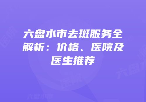 六盘水市去斑服务全解析：价格、医院及医生推荐
