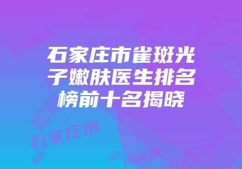 石家庄市雀斑光子嫩肤医生排名榜前十名揭晓
